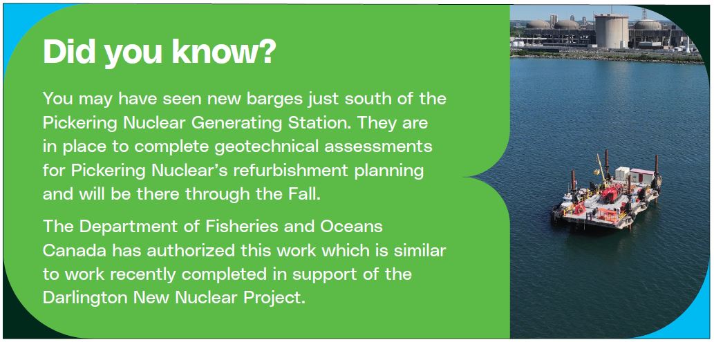 "Did you know? You may have seen new barges just south of the Pickering Nuclear Generating Station. They are in place to complete geotechnical assessments for Pickering Nuclear’s refurbishment planning and will be there through the Fall. The Department of Fisheries and Oceans Canada has authorized this work which is similar to work recently completed in support of the Darlington New Nuclear Project."